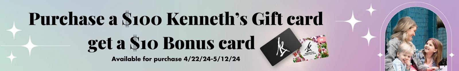 Purchase a 100 Dollar Kenneth's Gift Card and Get a $10 Bonus Card - Available for Purchase 04/22/2024 to 05/12/2024